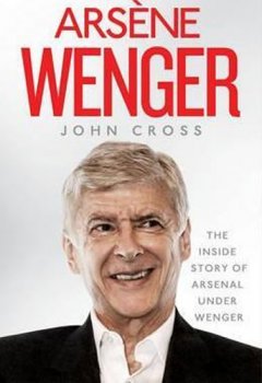 Arsene Wenger - The Inside Story of Arsenal Under Wenger